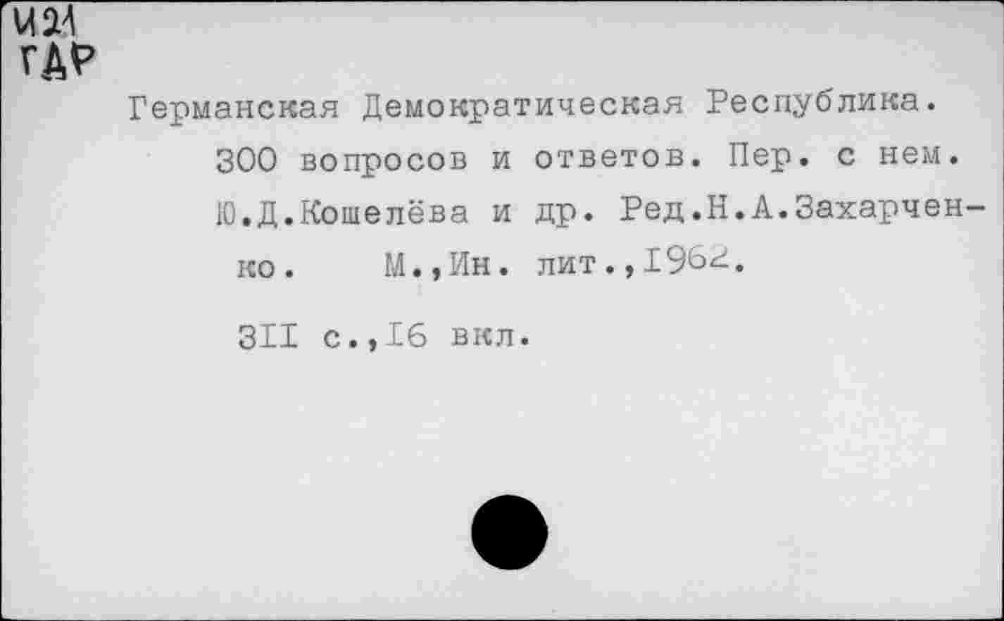 ﻿Германская Демократическая Республика.
300 вопросов и ответов. Пер. с нем.
Ю.Д.Кошелева и др. Ред.Н.А.Захарчен
ко. М.,Ин. лит.,196^.
311 с.,16 вкл.